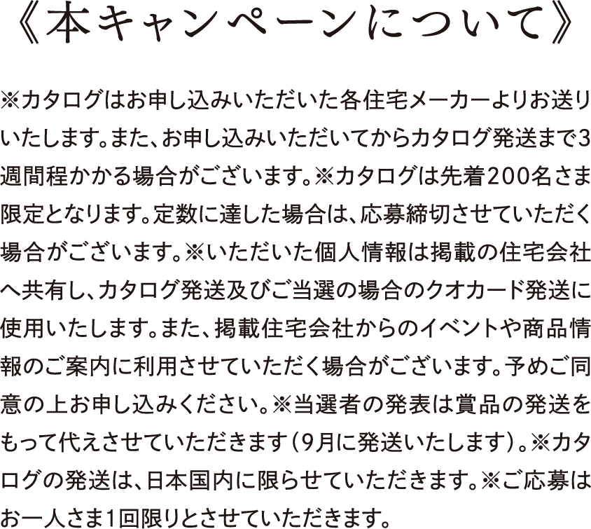 本キャンペーンについて｜※カタログはお申し込みいただいた各住宅メーカーよりお送りいたします。また、お申し込みいただいてからカタログ発送まで3週間程かかる場合がございます。※カタログは先着200名さま限定となります。定数に達した場合は、応募締切させていただく場合がございます。※いただいた個人情報は掲載の住宅会社へ共有し、カタログ発送及びご当選の場合のクオカード発送に使用いたします。また、掲載住宅会社からのイベントや商品情報のご案内に利用させていただく場合がございます。予めご同意の上お申し込みください。※当選者の発表は賞品の発送をもって代えさせていただきます（9月に発送いたします）。※カタログの発送は、日本国内に限らせていただきます。※ご応募はお一人さま1回限りとさせていただきます。